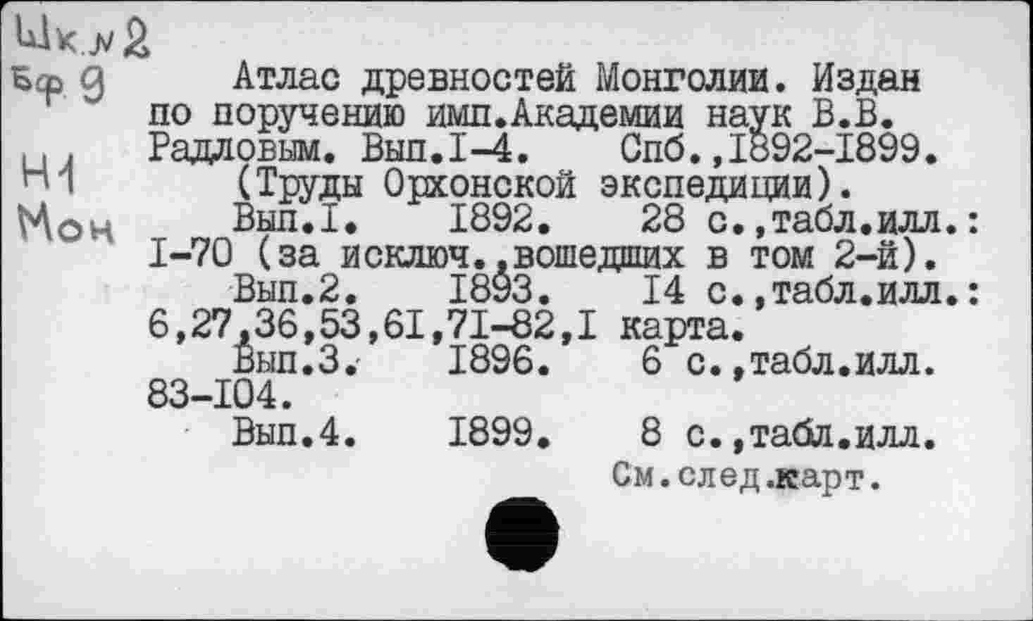 ﻿Sep g Атлас древностей Монголии. Издан по поручению имп.Академии наук В.В.
и. Радловым. Выл.1-4.	Спб. ,1892-1899.
(Труды Орхонской экспедиции).
Вып.1.	1892.	28 с.,табл.илл.:
1-70 (за исключ..вошедших в том 2-й).
Вып.2.	1893.	14 с.,табл.илл.:
6,27,36,53,61,71-82,1 карта.
Вып.З,-	1896.	6 с.,табл.илл.
83-104.
Вып.4.	1899.	8 с.,табл.илл.
См. след .карт.